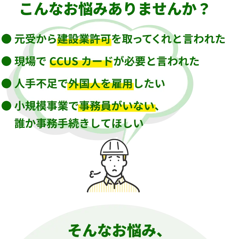 こんなお悩みありませんか？
●元受から建設業許可を取ってくれと言われた
●現場でCCUSカードが必要と言われた
●人手不足で外国人を雇用したい
●小規模事業で事務員がいない、誰か事務手続きをしてほしい
そんなお悩み、行政書士法人一人親方組合にぜひご相談ください。